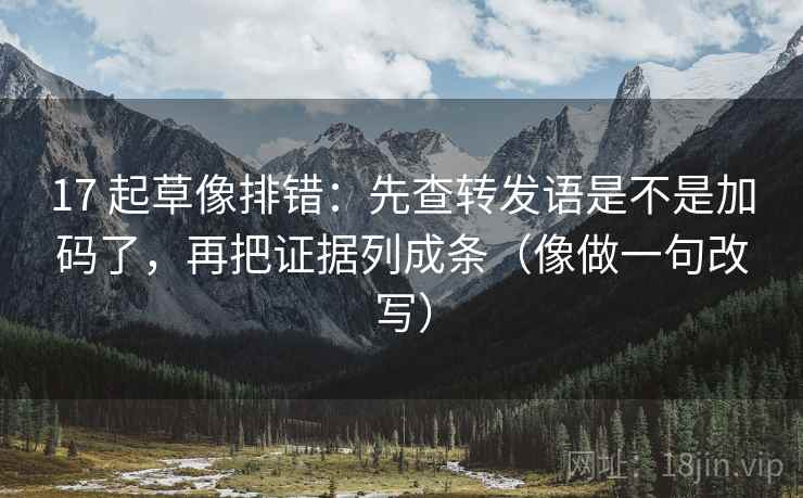 17 起草像排错：先查转发语是不是加码了，再把证据列成条（像做一句改写）