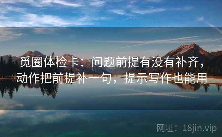 觅圈体检卡:问题前提有没有补齐,动作把前提补一句,提示写作也能用 觅圈体检卡:问题前提有没有补齐,动作把前提补一句,提示写作也能用