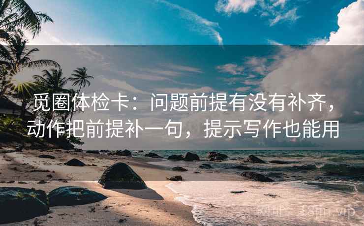 觅圈体检卡：问题前提有没有补齐，动作把前提补一句，提示写作也能用