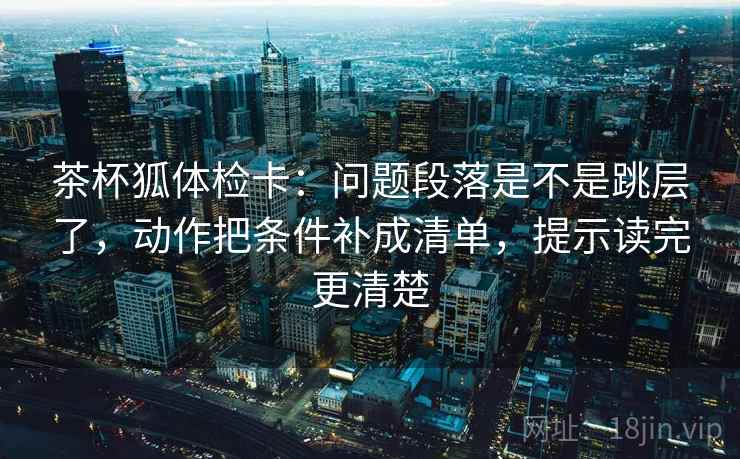 茶杯狐体检卡：问题段落是不是跳层了，动作把条件补成清单，提示读完更清楚
