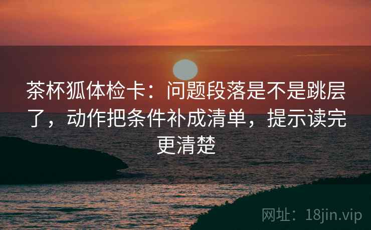 茶杯狐体检卡：问题段落是不是跳层了，动作把条件补成清单，提示读完更清楚