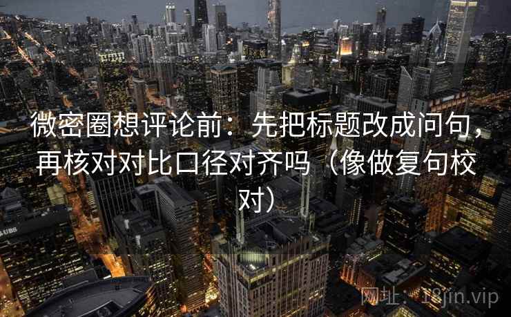 微密圈想评论前：先把标题改成问句，再核对对比口径对齐吗（像做复句校对）