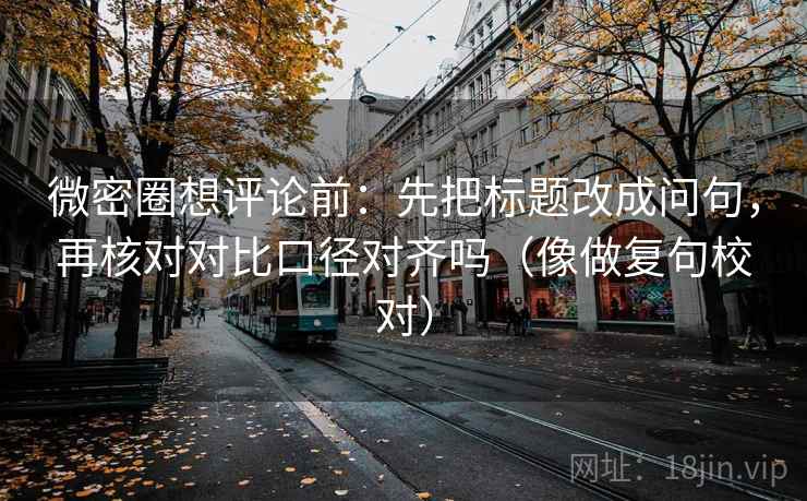 微密圈想评论前：先把标题改成问句，再核对对比口径对齐吗（像做复句校对）