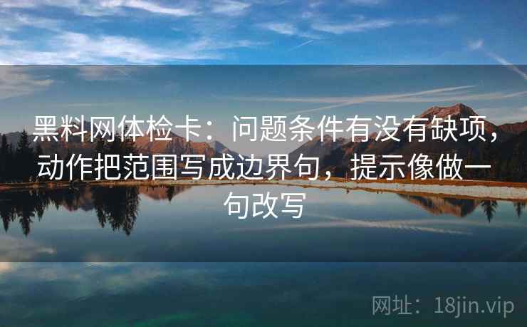 黑料网体检卡：问题条件有没有缺项，动作把范围写成边界句，提示像做一句改写