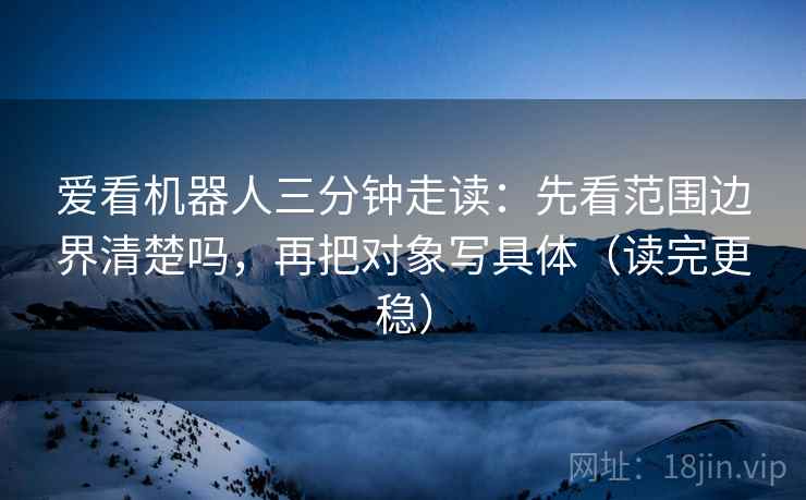 爱看机器人三分钟走读:先看范围边界清楚吗,再把对象写具体(读完更稳) 爱看机器人三分钟走读:先看范围边界清楚吗,再把对象写具体(读完更稳)