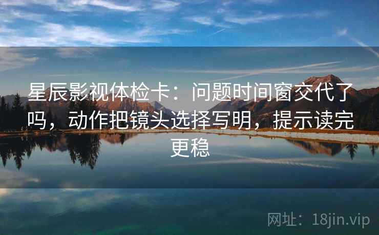星辰影视体检卡:问题时间窗交代了吗,动作把镜头选择写明,提示读完更稳 星辰影视体检卡:问题时间窗交代了吗,动作把镜头选择写明,提示读完更稳