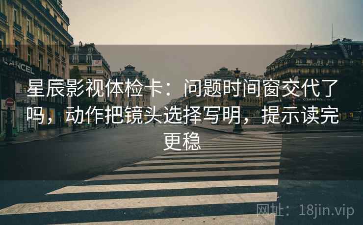 星辰影视体检卡：问题时间窗交代了吗，动作把镜头选择写明，提示读完更稳