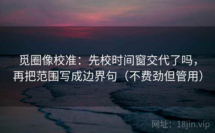 觅圈像校准：先校时间窗交代了吗，再把范围写成边界句（不费劲但管用）