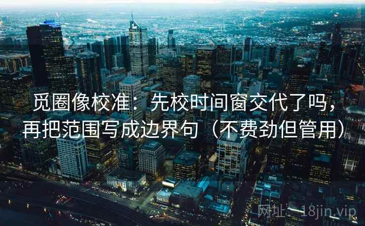 觅圈像校准：先校时间窗交代了吗，再把范围写成边界句（不费劲但管用）