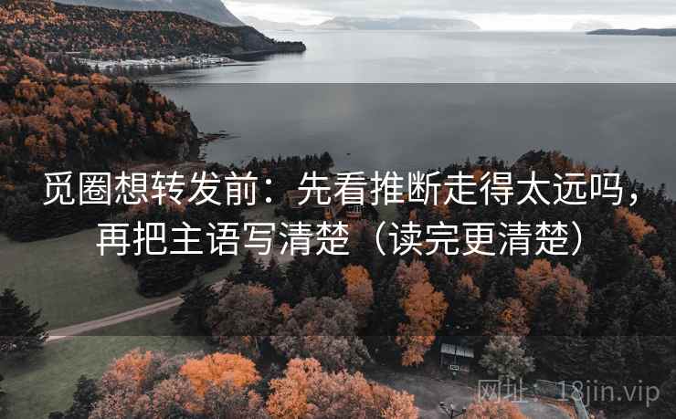 觅圈想转发前：先看推断走得太远吗，再把主语写清楚（读完更清楚）