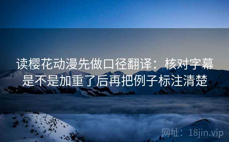 读樱花动漫先做口径翻译：核对字幕是不是加重了后再把例子标注清楚